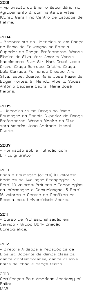 2001 – Aprovação do Ensino Secundário, no Agrupamento 2, dominante de Artes (Curso Geral), no Centro de Estudos de Fátima. 2004 – Bacharelato da Licenciatura em Dança no Ramo de Educação na Escola Superior de Dança. Professores: Wanda Ribeiro da Silva, Vera Amorim, Vanda Nascimento, Ruth Silk, Mark Graef, José Grave, Graça Barroso, Cristina Graça, Luís Carraça, Fernando Crespo, Ana Silva, Isabel Duarte, Maria José Fazenda, Edgar Fortes, Gil Mendo, Alberto Sousa, António Caldeira Cabral, Maria José Martins. 2005 – Licenciatura em Dança no Ramo Educação na Escola Superior de Dança. Professores: Wanda Ribeiro da Silva, Vera Amorim, João Andrade, Isabel Duarte. 2007 – Formação sobre nutrição com Drº Luigi Gratton 2010 Ética e Educação (6Ects) 18 valores; Modelos de Avaliação Pedagógica (6 Ects) 18 valores; Práticas e Tecnologias da Informação e Comunicação (5 Ects) 16 valores e Gestão de Conflitos na Escola, pela Universidade Aberta. 2011 – Curso de Profissionalização em Serviço - Grupo D04- Criação Coreográfica. 2012 – Diretora Artística e Pedagógica da B.ballet, Docente de dança clássica, dança contemporânea, dança criativa, barra de chão e dança teatro. 2018 Certificação Pela American Academy of Ballet (AAB) 