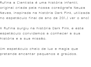 Rufina a Cientista é uma história infantil, original criada pela nossa coreógrafa Neuza Neves, inspirada na história Dark Pink, utilizada no espetáculo final de ano de 201…( ver o ano) A Rufina surgiu na história Dark Pink, e este espetáculo convidamos a conhecer a sua história e a sua missão. Um espetáculo cheio de luz e magia que pretende encantar pequenos e graúdos. 