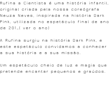 Rufina a Cientista é uma história infantil, original criada pela nossa coreógrafa Neuza Neves, inspirada na história Dark Pink, utilizada no espetáculo final de ano de 201…( ver o ano) A Rufina surgiu na história Dark Pink, e este espetáculo convidamos a conhecer a sua história e a sua missão. Um espetáculo cheio de luz e magia que pretende encantar pequenos e graúdos. 